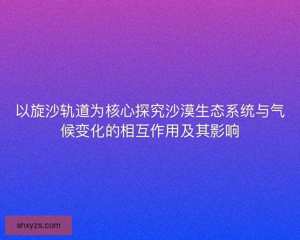 以旋沙轨道为核心探究沙漠生态系统与气候变化的相互作用及其影响