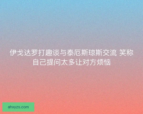 伊戈达罗打趣谈与泰厄斯琼斯交流 笑称自己提问太多让对方烦恼