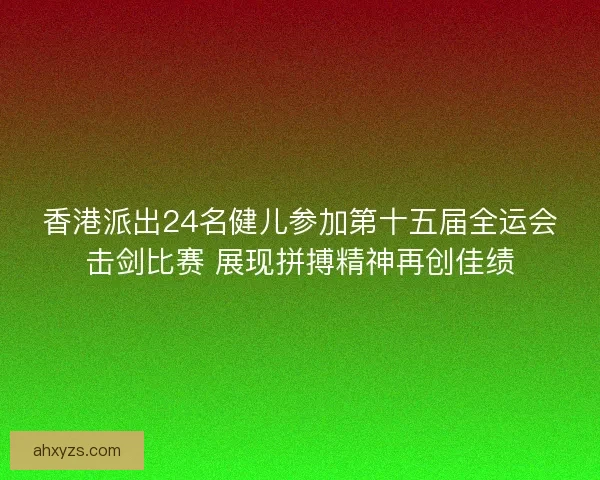 香港派出24名健儿参加第十五届全运会击剑比赛 展现拼搏精神再创佳绩