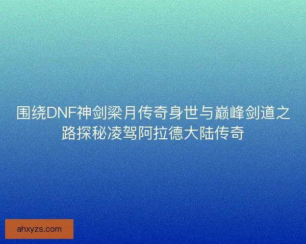 围绕DNF神剑梁月传奇身世与巅峰剑道之路探秘凌驾阿拉德大陆传奇
