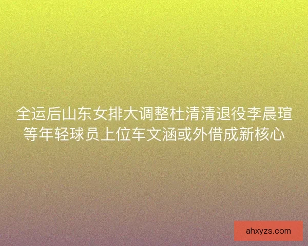 全运后山东女排大调整杜清清退役李晨瑄等年轻球员上位车文涵或外借成新核心