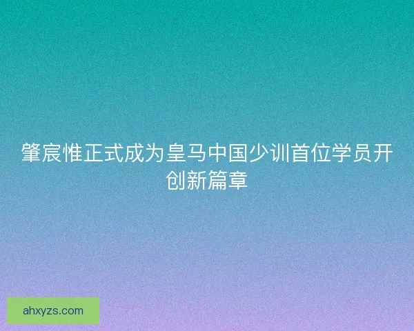 肇宸惟正式成为皇马中国少训首位学员开创新篇章