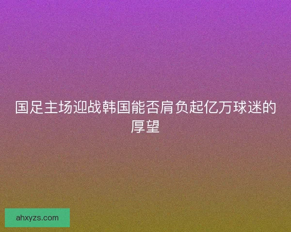 国足主场迎战韩国能否肩负起亿万球迷的厚望