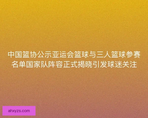 中国篮协公示亚运会篮球与三人篮球参赛名单国家队阵容正式揭晓引发球迷关注