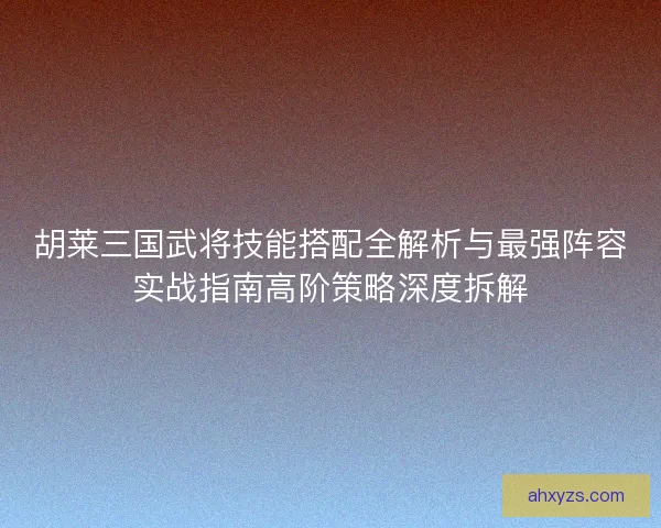 胡莱三国武将技能搭配全解析与最强阵容实战指南高阶策略深度拆解