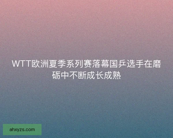 WTT欧洲夏季系列赛落幕国乒选手在磨砺中不断成长成熟